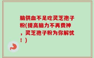 脑供血不足吃灵芝孢子粉(提高脑力不再费神，灵芝孢子粉为你解忧！)