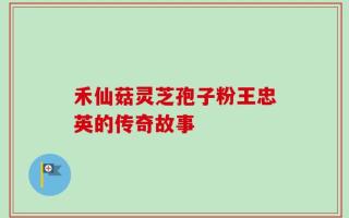 禾仙菇灵芝孢子粉王忠英的传奇故事