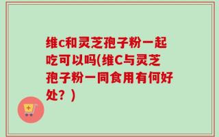 维c和灵芝孢子粉一起吃可以吗(维C与灵芝孢子粉一同食用有何好处？)