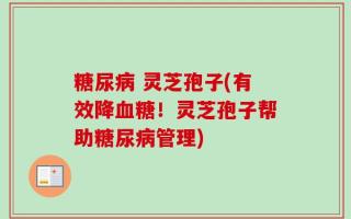 糖尿病 灵芝孢子(有效降血糖！灵芝孢子帮助糖尿病管理)
