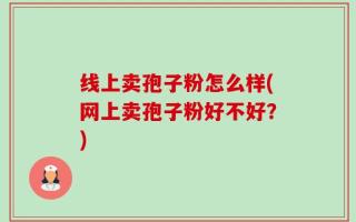 线上卖孢子粉怎么样(网上卖孢子粉好不好？)