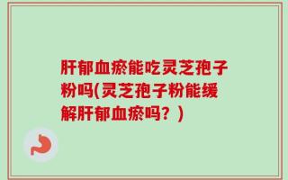 肝郁血瘀能吃灵芝孢子粉吗(灵芝孢子粉能缓解肝郁血瘀吗？)