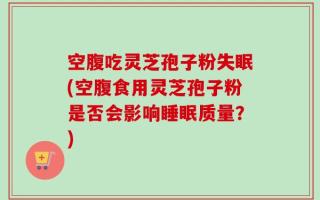 空腹吃灵芝孢子粉失眠(空腹食用灵芝孢子粉是否会影响睡眠质量？)