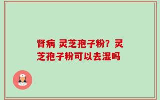 肾病 灵芝孢子粉？灵芝孢子粉可以去湿吗