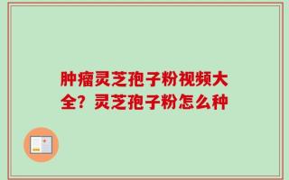 肿瘤灵芝孢子粉视频大全？灵芝孢子粉怎么种