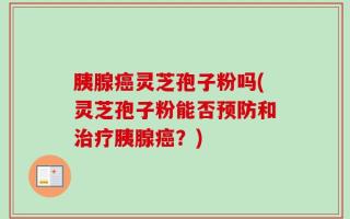 胰腺癌灵芝孢子粉吗(灵芝孢子粉能否预防和治疗胰腺癌？)