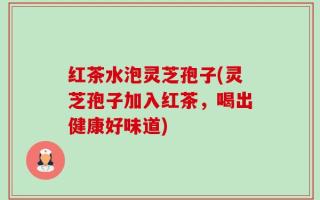红茶水泡灵芝孢子(灵芝孢子加入红茶，喝出健康好味道)