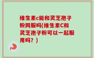 维生素c能和灵芝孢子粉同服吗(维生素C和灵芝孢子粉可以一起服用吗？)