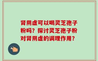 肾阴虚可以喝灵芝孢子粉吗？探讨灵芝孢子粉对肾阴虚的调理作用？