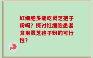 红细胞多能吃灵芝孢子粉吗？探讨红细胞患者食用灵芝孢子粉的可行性？