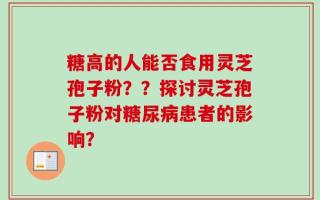 糖高的人能否食用灵芝孢子粉？？探讨灵芝孢子粉对糖尿病患者的影响？