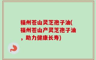 福州苍山灵芝孢子油(福州苍山产灵芝孢子油，助力健康长寿)