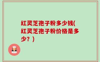 红灵芝孢子粉多少钱(红灵芝孢子粉价格是多少？)