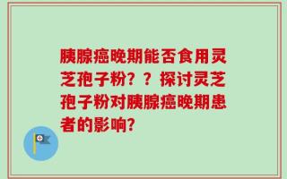 胰腺癌晚期能否食用灵芝孢子粉？？探讨灵芝孢子粉对胰腺癌晚期患者的影响？