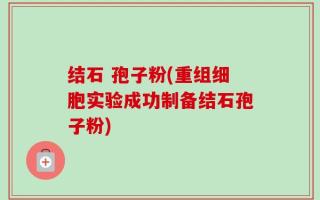 结石 孢子粉(重组细胞实验成功制备结石孢子粉)