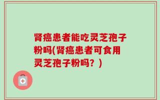 肾癌患者能吃灵芝孢子粉吗(肾癌患者可食用灵芝孢子粉吗？)