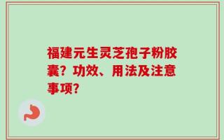 福建元生灵芝孢子粉胶囊？功效、用法及注意事项？