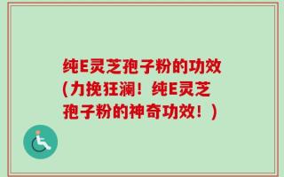 纯E灵芝孢子粉的功效(力挽狂澜！纯E灵芝孢子粉的神奇功效！)