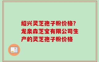 绍兴灵芝孢子粉价格？龙泉森芝宝有限公司生产的灵芝孢子粉价格