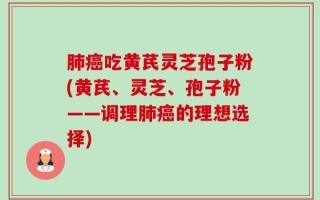 肺癌吃黄芪灵芝孢子粉(黄芪、灵芝、孢子粉——调理肺癌的理想选择)