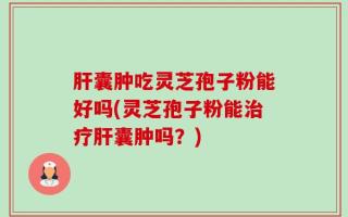 肝囊肿吃灵芝孢子粉能好吗(灵芝孢子粉能治疗肝囊肿吗？)