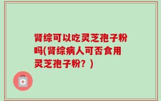 肾综可以吃灵芝孢子粉吗(肾综病人可否食用灵芝孢子粉？)
