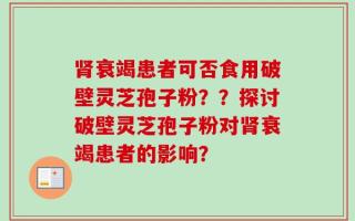 肾衰竭患者可否食用破壁灵芝孢子粉？？探讨破壁灵芝孢子粉对肾衰竭患者的影响？