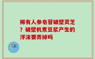 稀有人参皂苷破壁灵芝？破壁机煮豆浆产生的浮沫要弄掉吗