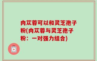 肉苁蓉可以和灵芝孢子粉(肉苁蓉与灵芝孢子粉：一对强力组合)