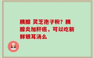 胰腺 灵芝孢子粉？胰腺炎加肝癌，可以吃新鲜银耳汤么