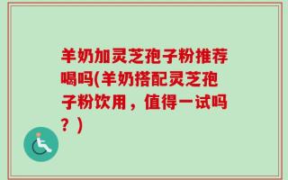 羊奶加灵芝孢子粉推荐喝吗(羊奶搭配灵芝孢子粉饮用，值得一试吗？)