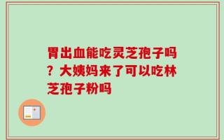 胃出血能吃灵芝孢子吗？大姨妈来了可以吃林芝孢子粉吗