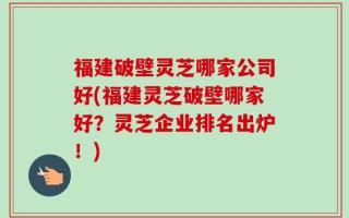 福建破壁灵芝哪家公司好(福建灵芝破壁哪家好？灵芝企业排名出炉！)