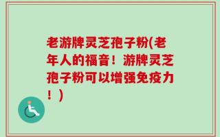 老游牌灵芝孢子粉(老年人的福音！游牌灵芝孢子粉可以增强免疫力！)