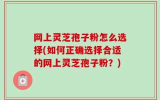 网上灵芝孢子粉怎么选择(如何正确选择合适的网上灵芝孢子粉？)