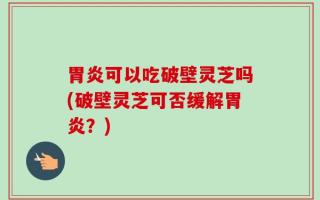 胃炎可以吃破壁灵芝吗(破壁灵芝可否缓解胃炎？)