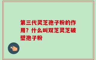 第三代灵芝孢子粉的作用？什么叫双芝灵芝破壁孢子粉