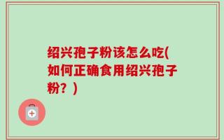 绍兴孢子粉该怎么吃(如何正确食用绍兴孢子粉？)