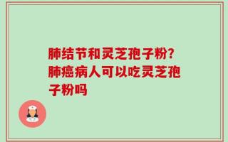 肺结节和灵芝孢子粉？肺癌病人可以吃灵芝孢子粉吗