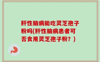 肝性脑病能吃灵芝孢子粉吗(肝性脑病患者可否食用灵芝孢子粉？)