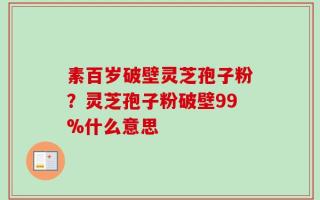 素百岁破壁灵芝孢子粉？灵芝孢子粉破壁99%什么意思