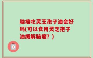 脑瘤吃灵芝孢子油会好吗(可以食用灵芝孢子油缓解脑瘤？)