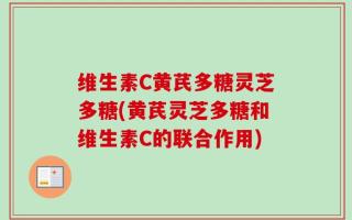 维生素C黄芪多糖灵芝多糖(黄芪灵芝多糖和维生素C的联合作用)