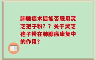 肺腺癌术后能否服用灵芝孢子粉？？关于灵芝孢子粉在肺腺癌康复中的作用？