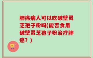 肺癌病人可以吃破壁灵芝孢子粉吗(能否食用破壁灵芝孢子粉治疗肺癌？)
