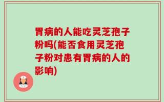胃病的人能吃灵芝孢子粉吗(能否食用灵芝孢子粉对患有胃病的人的影响)