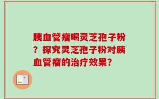 胰血管瘤喝灵芝孢子粉？探究灵芝孢子粉对胰血管瘤的治疗效果？