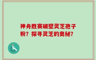 神舟胜赛破壁灵芝孢子粉？探寻灵芝的奥秘？