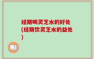 经期喝灵芝水的好处 (经期饮灵芝水的益处)