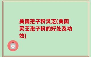 美国孢子粉灵芝(美国灵芝孢子粉的好处及功效)